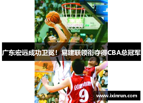 广东宏远成功卫冕！易建联领衔夺得CBA总冠军